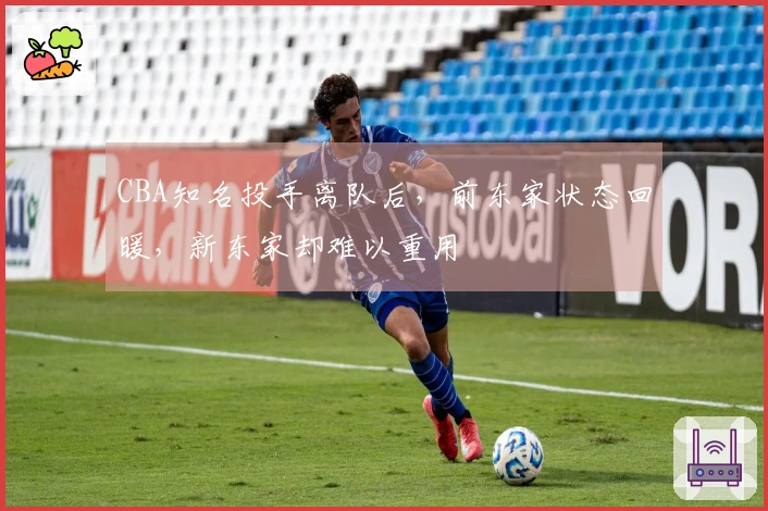 CBA知名投手离队后，前东家状态回暖，新东家却难以重用