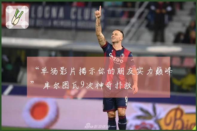 “单场影片揭示你的朋友实力巅峰” 库尔图瓦9次神奇扑救
