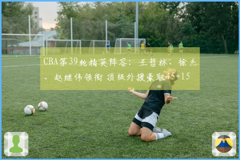 CBA第39轮精英阵容：王哲林、徐杰、赵继伟领衔 顶级外援豪取45+15+14