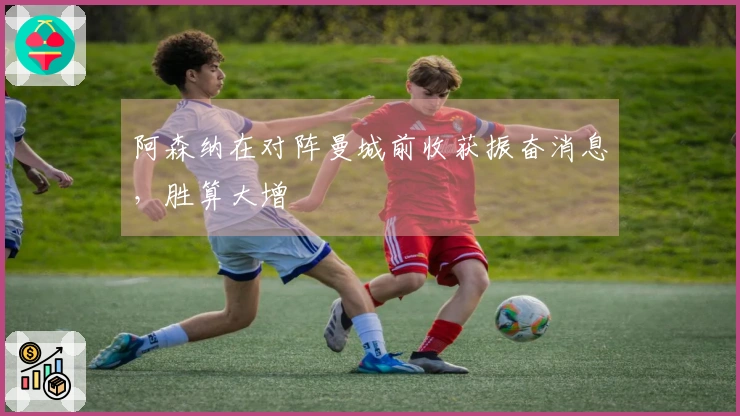 阿森纳在对阵曼城前收获振奋消息，胜算大增