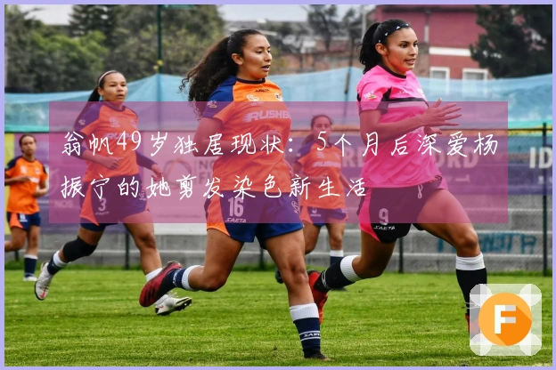 翁帆49岁独居现状：5个月后深爱杨振宁的她剪发染色新生活