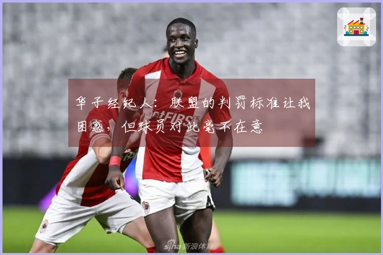 华子经纪人：联盟的判罚标准让我困惑，但球员对此毫不在意