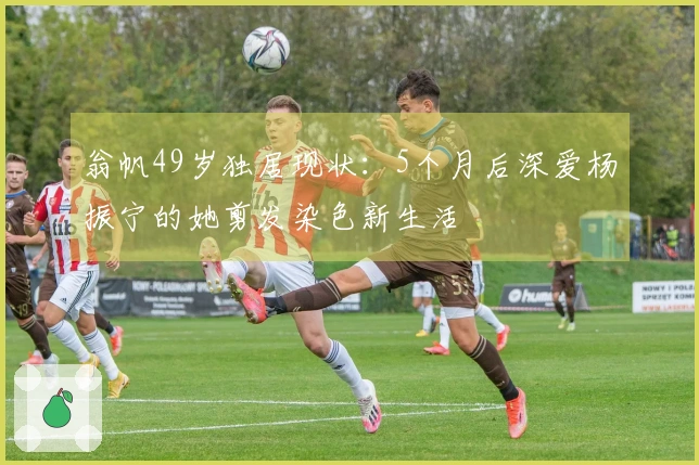 翁帆49岁独居现状：5个月后深爱杨振宁的她剪发染色新生活