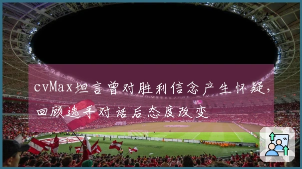 cvMax坦言曾对胜利信念产生怀疑，回顾选手对话后态度改变