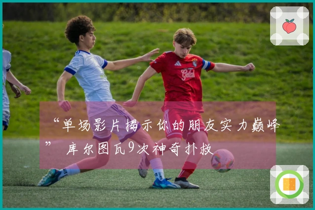 “单场影片揭示你的朋友实力巅峰” 库尔图瓦9次神奇扑救