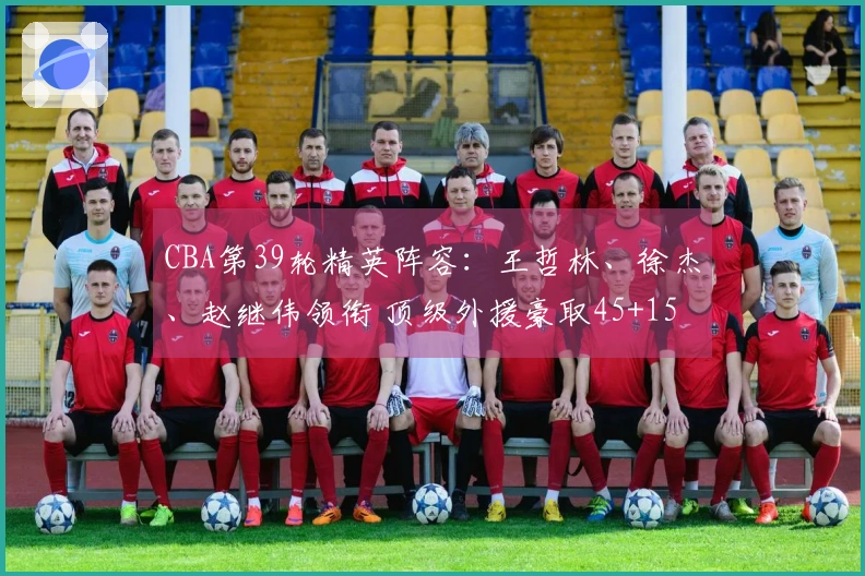 CBA第39轮精英阵容：王哲林、徐杰、赵继伟领衔 顶级外援豪取45+15+14