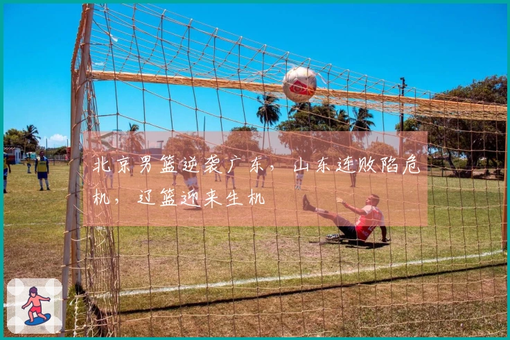 北京男篮逆袭广东，山东连败陷危机，辽篮迎来生机
