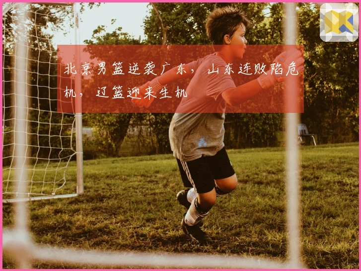 北京男篮逆袭广东，山东连败陷危机，辽篮迎来生机