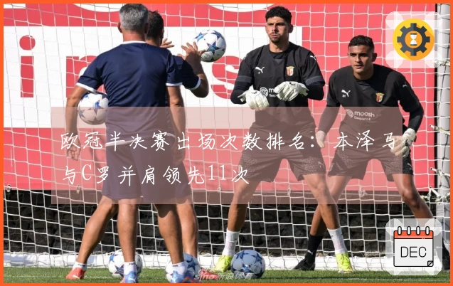 欧冠半决赛出场次数排名：本泽马与C罗并肩领先11次