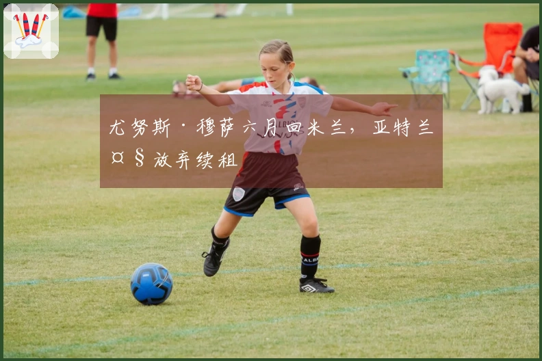 尤努斯·穆萨六月回米兰，亚特兰大放弃续租