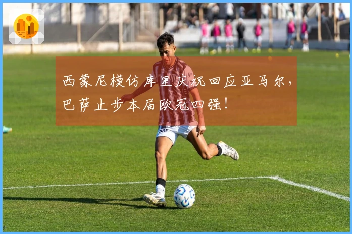 西蒙尼模仿库里庆祝回应亚马尔，巴萨止步本届欧冠四强！